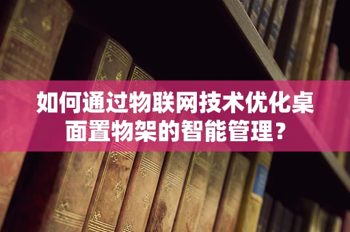 如何通过物联网技术优化桌面置物架的智能管理？