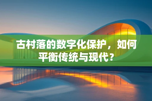 古村落的数字化保护，如何平衡传统与现代？