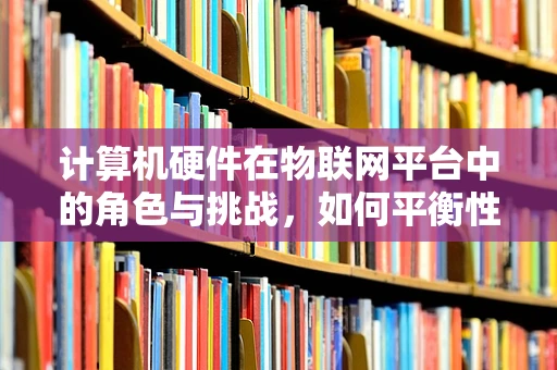 计算机硬件在物联网平台中的角色与挑战，如何平衡性能与成本？