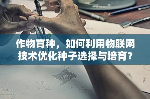 作物育种，如何利用物联网技术优化种子选择与培育？