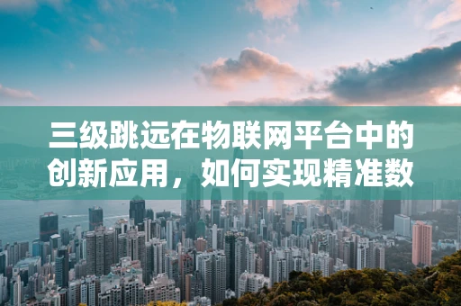 三级跳远在物联网平台中的创新应用，如何实现精准数据追踪与效率提升？
