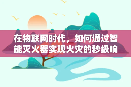 在物联网时代，如何通过智能灭火器实现火灾的秒级响应？