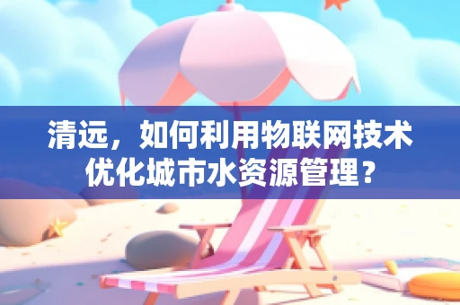 清远，如何利用物联网技术优化城市水资源管理？