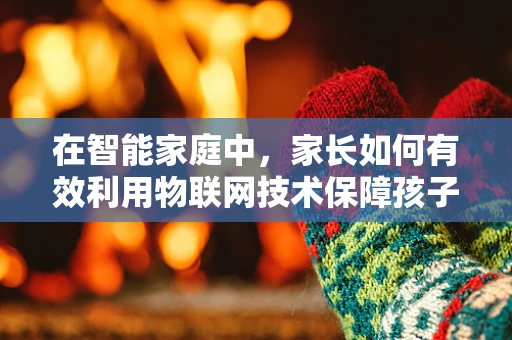 在智能家庭中，家长如何有效利用物联网技术保障孩子的安全与教育？