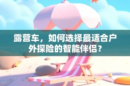 露营车，如何选择最适合户外探险的智能伴侣？