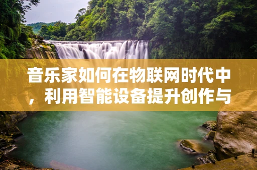 音乐家如何在物联网时代中，利用智能设备提升创作与表演体验？