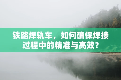 铁路焊轨车，如何确保焊接过程中的精准与高效？