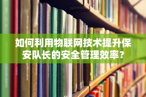 如何利用物联网技术提升保安队长的安全管理效率？