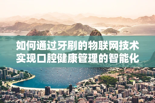 如何通过牙刷的物联网技术实现口腔健康管理的智能化？
