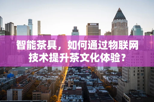 智能茶具，如何通过物联网技术提升茶文化体验？