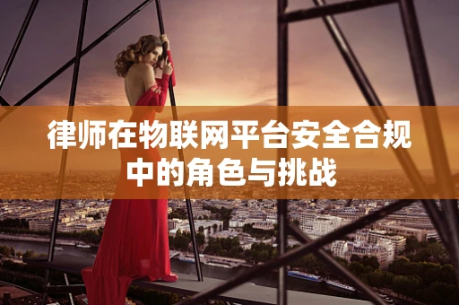 律师在物联网平台安全合规中的角色与挑战
