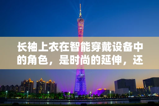长袖上衣在智能穿戴设备中的角色，是时尚的延伸，还是功能的妥协？