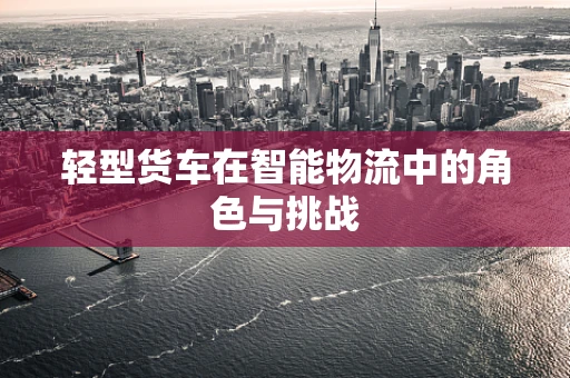 轻型货车在智能物流中的角色与挑战