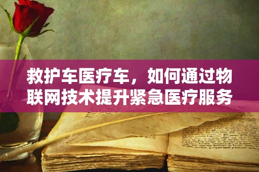 救护车医疗车，如何通过物联网技术提升紧急医疗服务效率？