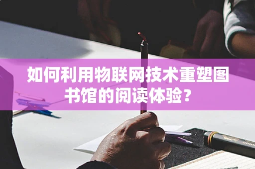 如何利用物联网技术重塑图书馆的阅读体验？
