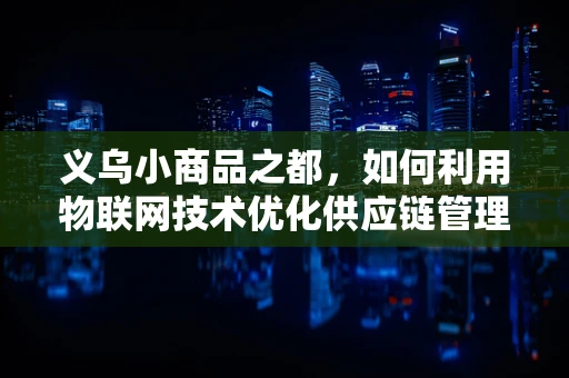 义乌小商品之都，如何利用物联网技术优化供应链管理？