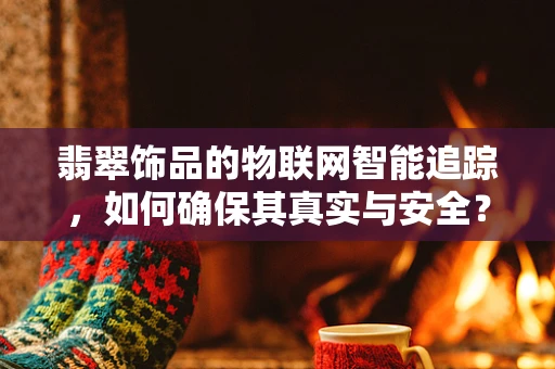 翡翠饰品的物联网智能追踪，如何确保其真实与安全？