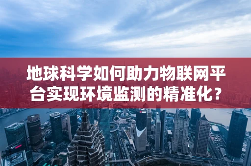 地球科学如何助力物联网平台实现环境监测的精准化？
