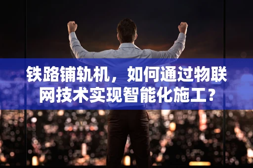 铁路铺轨机，如何通过物联网技术实现智能化施工？