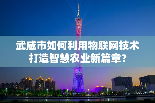 武威市如何利用物联网技术打造智慧农业新篇章？