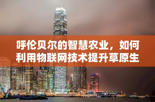 呼伦贝尔的智慧农业，如何利用物联网技术提升草原生态与生产效率？