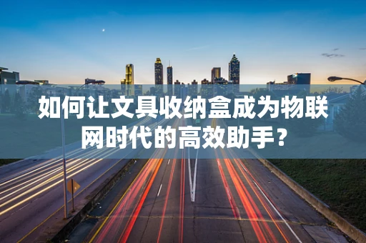 如何让文具收纳盒成为物联网时代的高效助手？