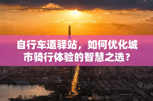 自行车道驿站，如何优化城市骑行体验的智慧之选？