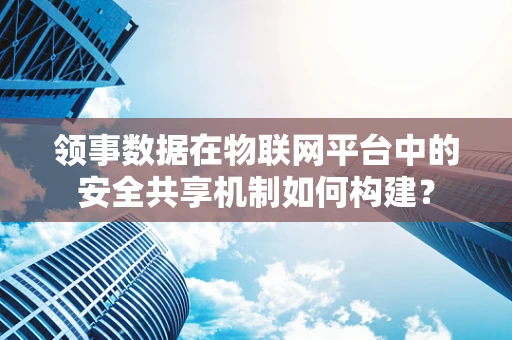 领事数据在物联网平台中的安全共享机制如何构建？