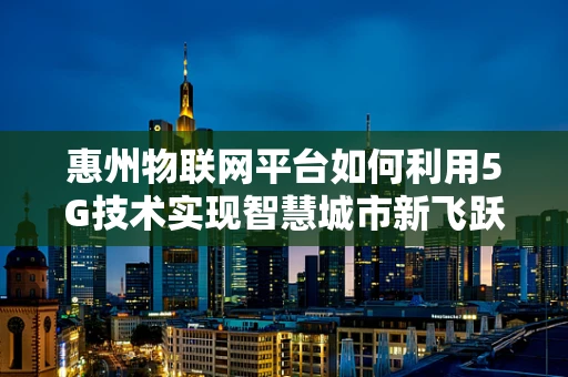 惠州物联网平台如何利用5G技术实现智慧城市新飞跃？