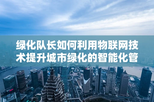 绿化队长如何利用物联网技术提升城市绿化的智能化管理？