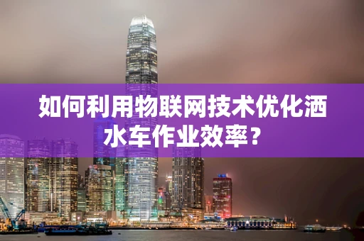 如何利用物联网技术优化洒水车作业效率？