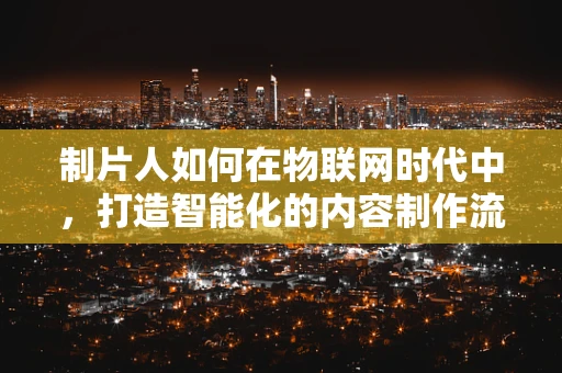 制片人如何在物联网时代中，打造智能化的内容制作流程？