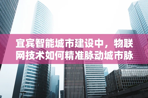 宜宾智能城市建设中，物联网技术如何精准脉动城市脉搏？