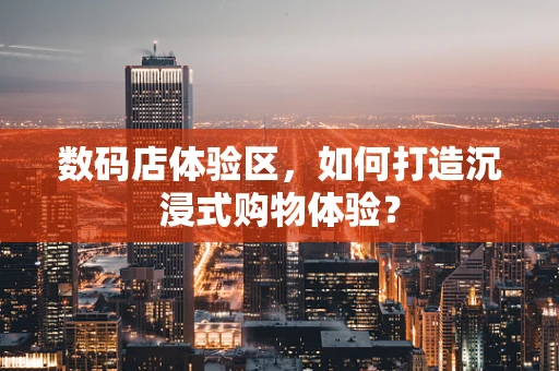 数码店体验区，如何打造沉浸式购物体验？