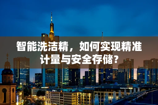 智能洗洁精，如何实现精准计量与安全存储？