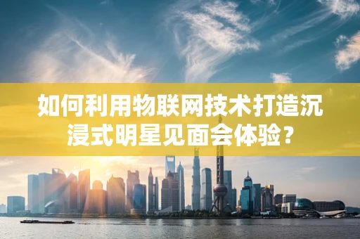 如何利用物联网技术打造沉浸式明星见面会体验？