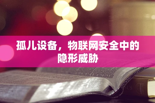 孤儿设备，物联网安全中的隐形威胁