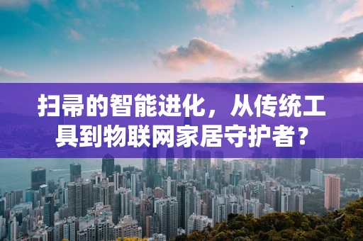 扫帚的智能进化，从传统工具到物联网家居守护者？