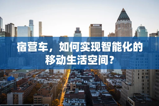 宿营车，如何实现智能化的移动生活空间？