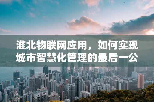 淮北物联网应用，如何实现城市智慧化管理的最后一公里？