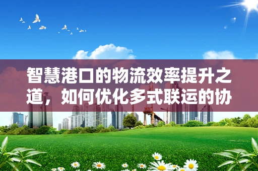 智慧港口的物流效率提升之道，如何优化多式联运的协同作业？
