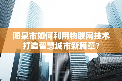 阳泉市如何利用物联网技术打造智慧城市新篇章？