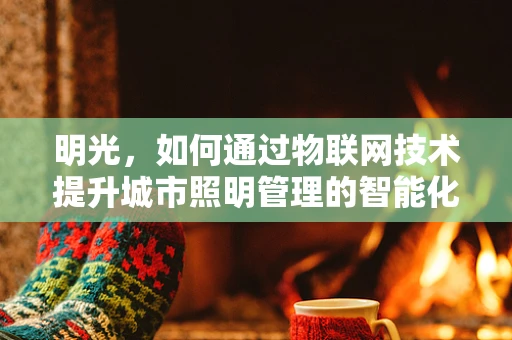 明光，如何通过物联网技术提升城市照明管理的智能化与节能性？