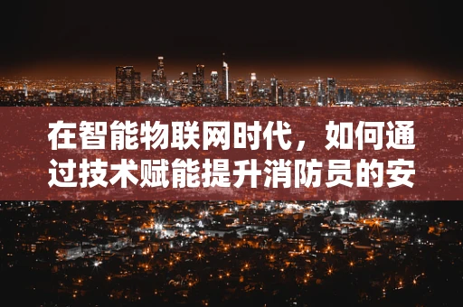 在智能物联网时代，如何通过技术赋能提升消防员的安全响应效率？