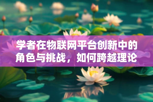 学者在物联网平台创新中的角色与挑战，如何跨越理论与实践的鸿沟？