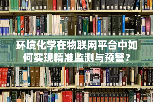 环境化学在物联网平台中如何实现精准监测与预警？