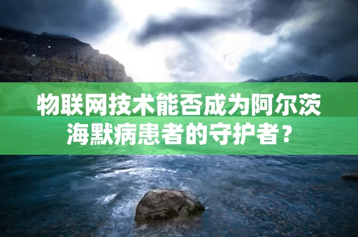 物联网技术能否成为阿尔茨海默病患者的守护者？