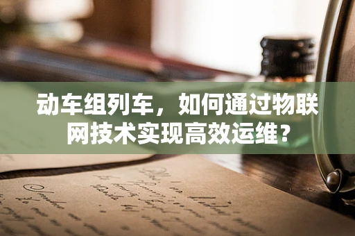 动车组列车，如何通过物联网技术实现高效运维？