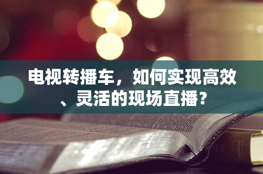 电视转播车，如何实现高效、灵活的现场直播？