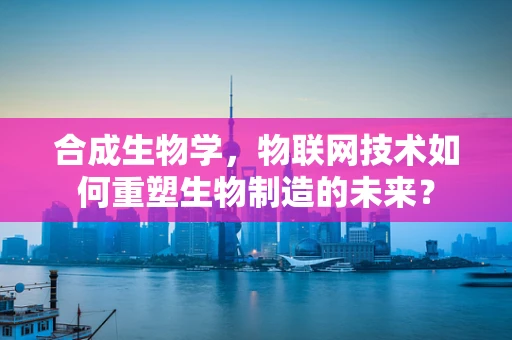 合成生物学，物联网技术如何重塑生物制造的未来？